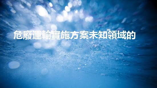 危廢運輸實施方案未知領域的突破：探索未來化工的前沿挑戰(zhàn)與可能性