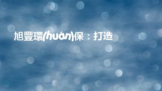旭豐環(huán)保：打造綠色未來(lái)