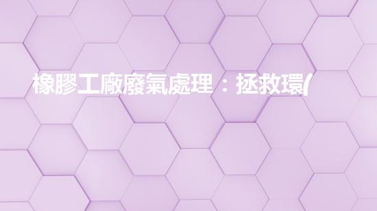 橡膠工廠廢氣處理：拯救環(huán)境的綠色奇跡！