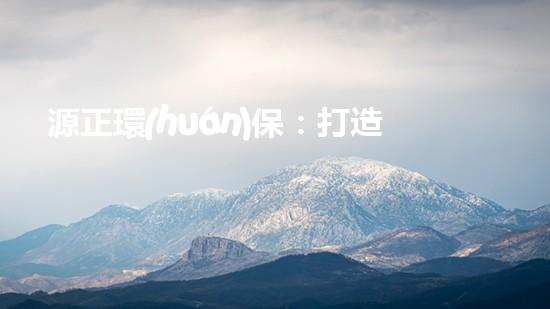 源正環(huán)保：打造綠色未來(lái)